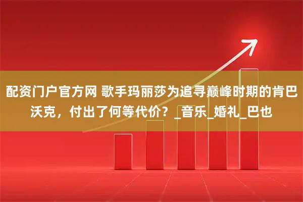 配资门户官方网 歌手玛丽莎为追寻巅峰时期的肯巴沃克，付出了何等代价？_音乐_婚礼_巴也