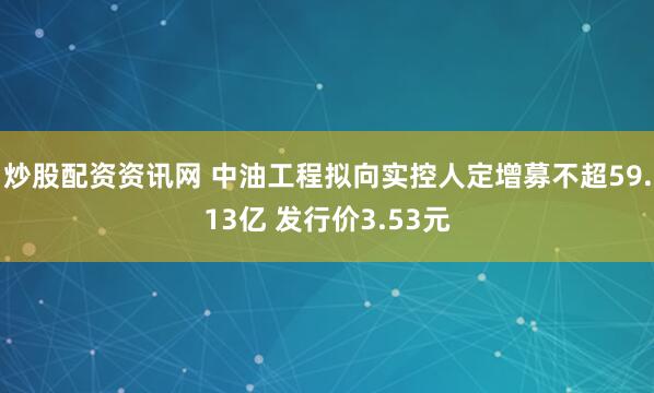 炒股配资资讯网 中油工程拟向实控人定增募不超59.13亿 发行价3.53元