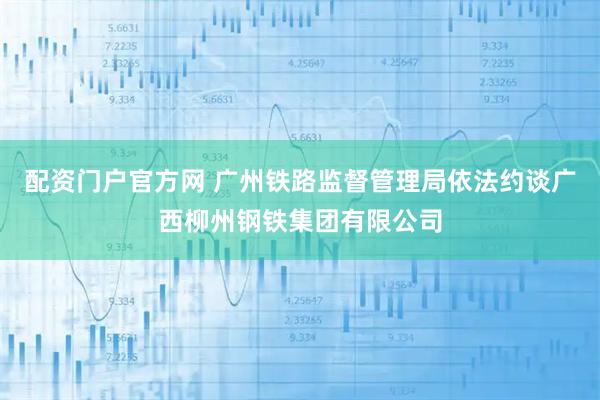 配资门户官方网 广州铁路监督管理局依法约谈广西柳州钢铁集团有限公司