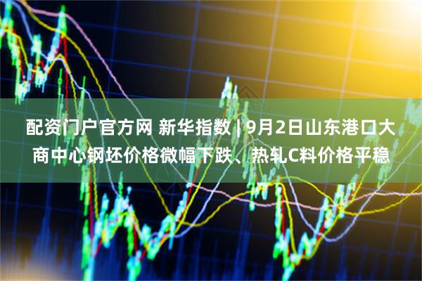 配资门户官方网 新华指数 | 9月2日山东港口大商中心钢坯价格微幅下跌、热轧C料价格平稳