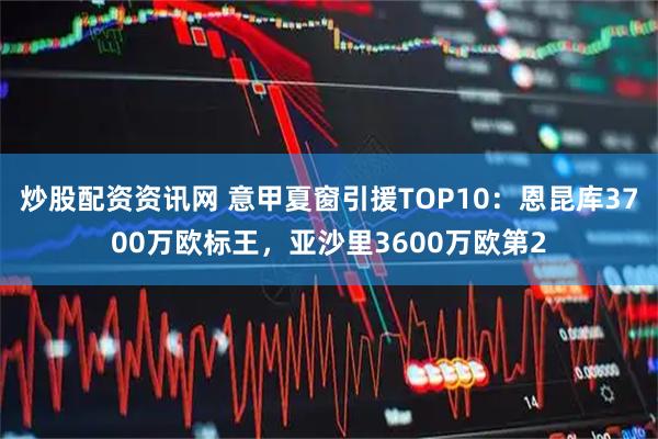 炒股配资资讯网 意甲夏窗引援TOP10：恩昆库3700万欧标王，亚沙里3600万欧第2