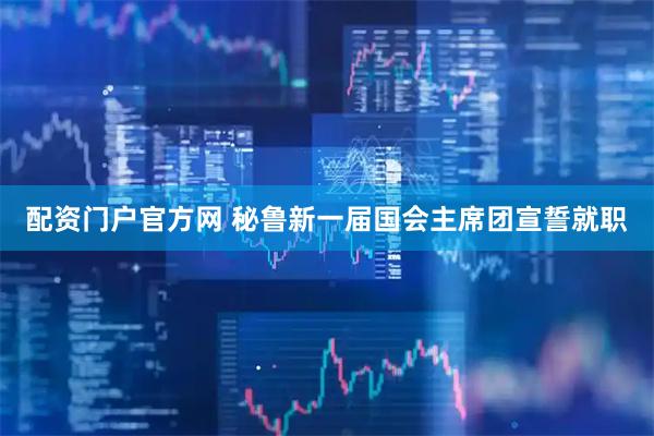 配资门户官方网 秘鲁新一届国会主席团宣誓就职