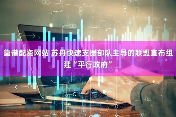 靠谱配资网站 苏丹快速支援部队主导的联盟宣布组建“平行政府”
