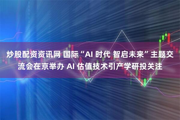 炒股配资资讯网 国际“AI 时代 智启未来”主题交流会在京举办 AI 估值技术引产学研投关注