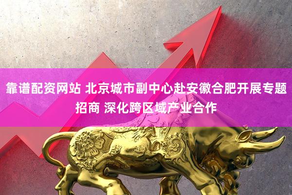靠谱配资网站 北京城市副中心赴安徽合肥开展专题招商 深化跨区域产业合作