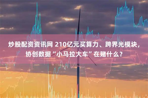 炒股配资资讯网 210亿元买算力、跨界光模块，协创数据“小马拉大车”在赌什么？
