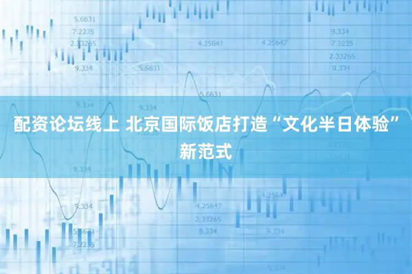 配资论坛线上 北京国际饭店打造“文化半日体验”新范式