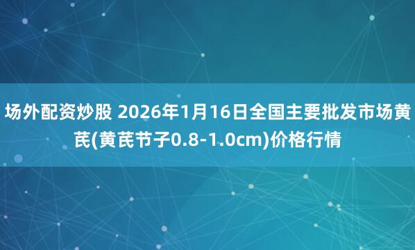 场外配资炒股 2026年1月16日全国主要批发市场黄芪(黄芪节子0.8-1.0cm)价格行情