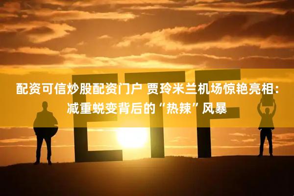 配资可信炒股配资门户 贾玲米兰机场惊艳亮相：减重蜕变背后的“热辣”风暴